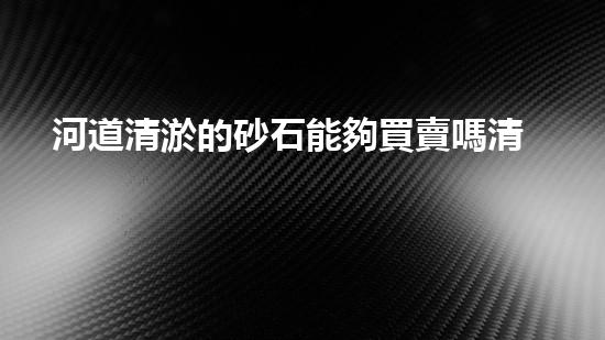 河道清淤的砂石能夠買賣嗎清淤工程新技術揭秘！如何提升施工效率與安全性？